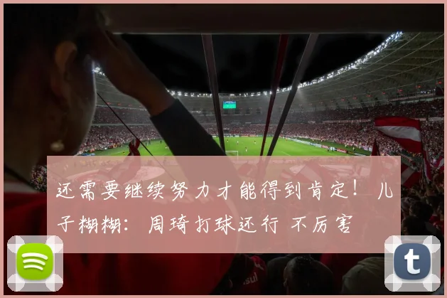 还需要继续努力才能得到肯定！儿子糊糊：周琦打球还行 不厉害
