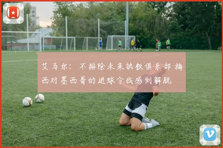 艾马尔：不排除未来执教俱乐部 梅西对墨西哥的进球令我感到解脱