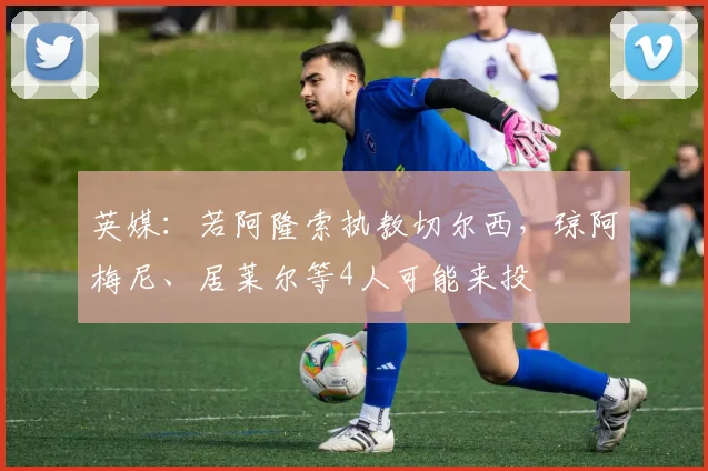 英媒：若阿隆索执教切尔西，琼阿梅尼、居莱尔等4人可能来投