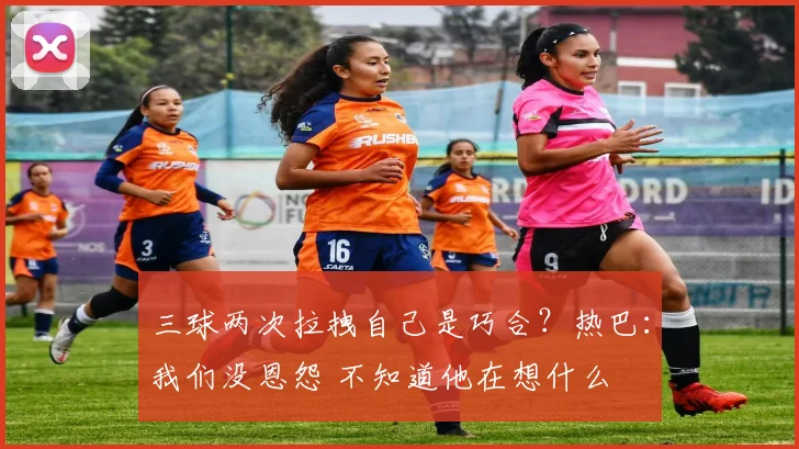三球两次拉拽自己是巧合？热巴：我们没恩怨 不知道他在想什么