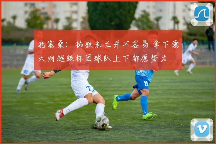 孔塞桑：执教米兰并不容易 拿下意大利超级杯因球队上下都愿努力