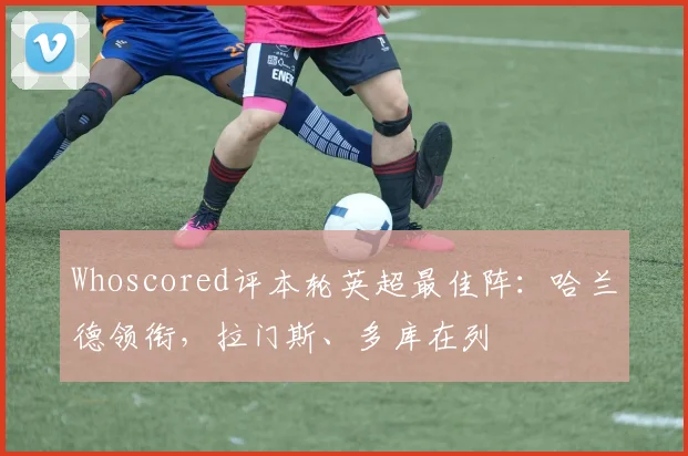 Whoscored评本轮英超最佳阵：哈兰德领衔，拉门斯、多库在列