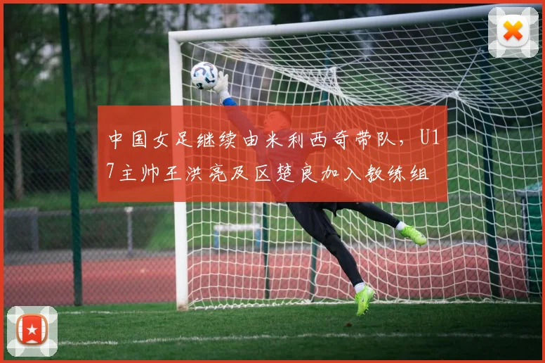中国女足继续由米利西奇带队，U17主帅王洪亮及区楚良加入教练组