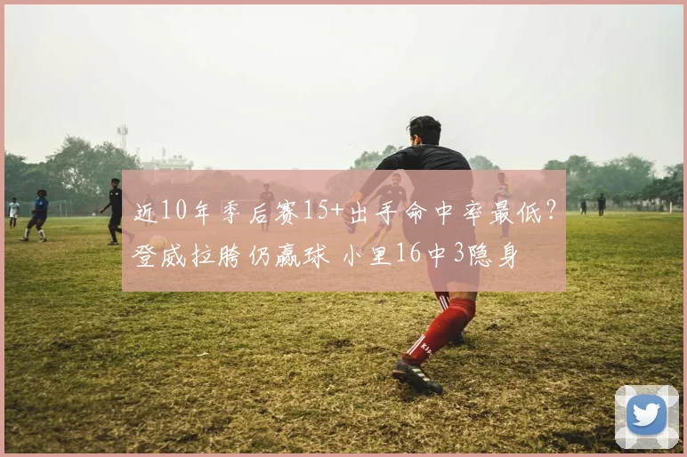近10年季后赛15+出手命中率最低？登威拉胯仍赢球 小里16中3隐身