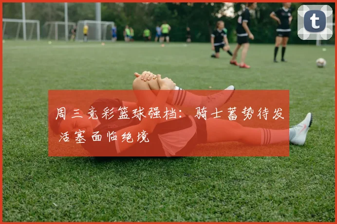 周三竞彩篮球强档：骑士蓄势待发 活塞面临绝境