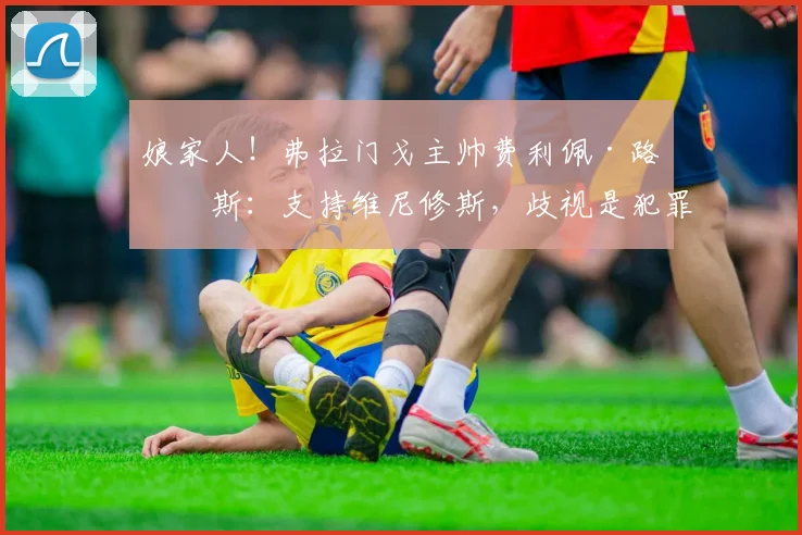 娘家人！弗拉门戈主帅费利佩·路易斯：支持维尼修斯，歧视是犯罪