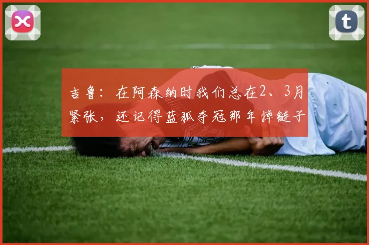 吉鲁：在阿森纳时我们总在2、3月紧张，还记得蓝狐夺冠那年掉链子