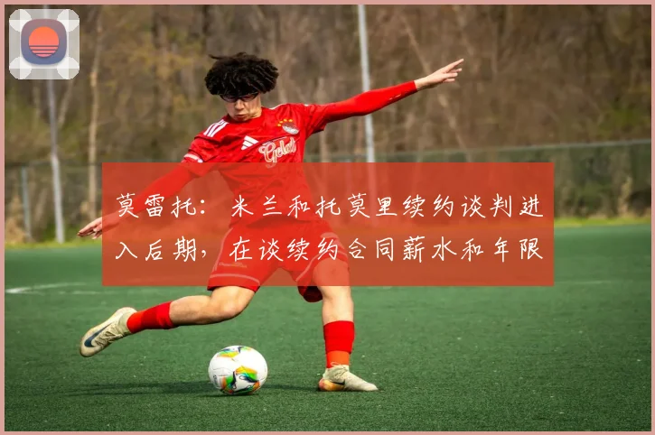 莫雷托：米兰和托莫里续约谈判进入后期，在谈续约合同薪水和年限