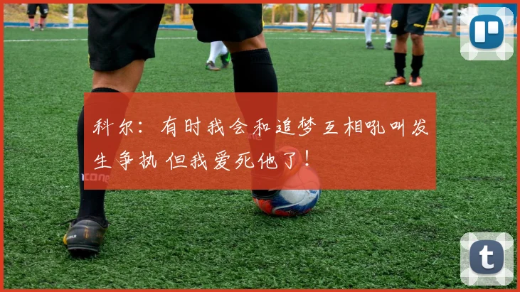 科尔：有时我会和追梦互相吼叫发生争执 但我爱死他了！