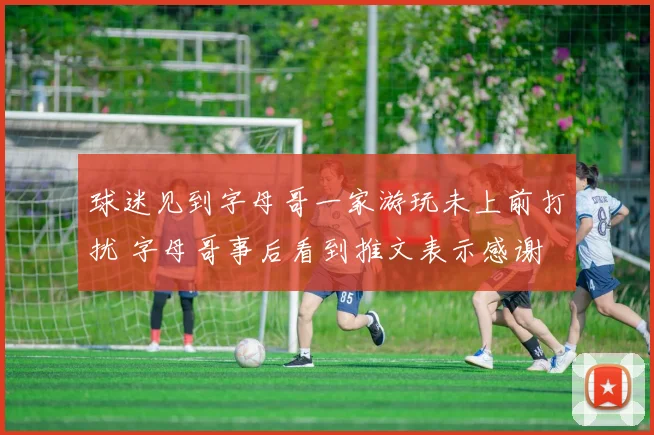 球迷见到字母哥一家游玩未上前打扰 字母哥事后看到推文表示感谢