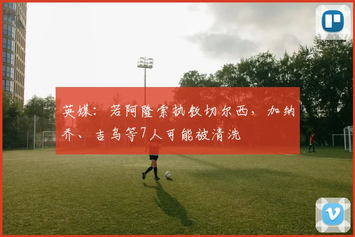 英媒：若阿隆索执教切尔西，加纳乔、吉乌等7人可能被清洗