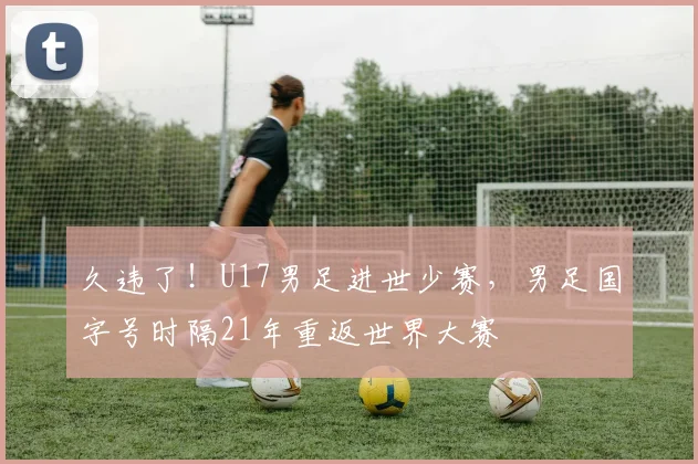 久违了！U17男足进世少赛，男足国字号时隔21年重返世界大赛
