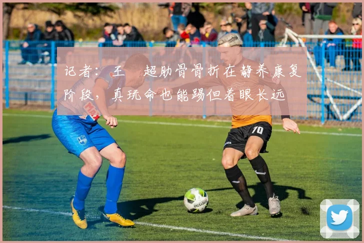 记者：王燊超肋骨骨折在静养康复阶段，真玩命也能踢但着眼长远