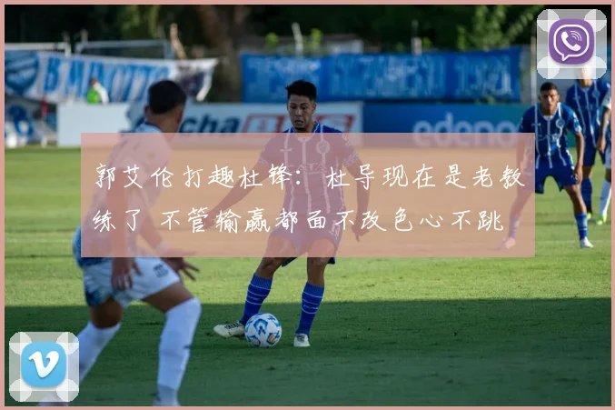 郭艾伦打趣杜锋：杜导现在是老教练了 不管输赢都面不改色心不跳