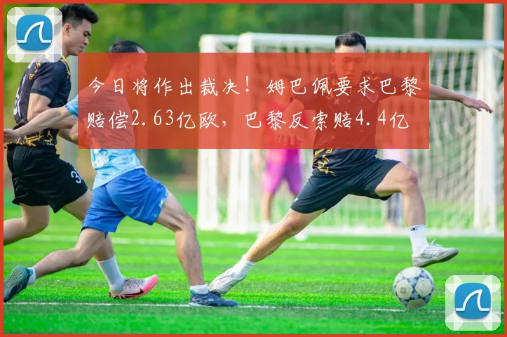 今日将作出裁决！姆巴佩要求巴黎赔偿2.63亿欧，巴黎反索赔4.4亿