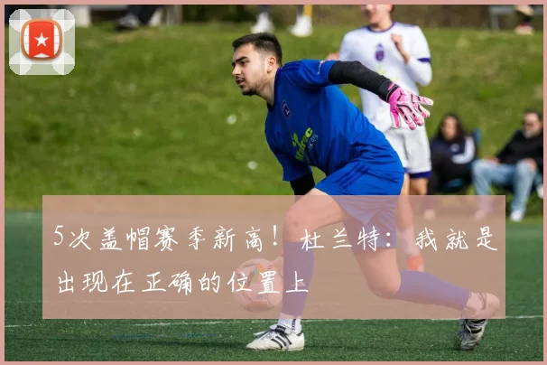 5次盖帽赛季新高！杜兰特：我就是出现在正确的位置上
