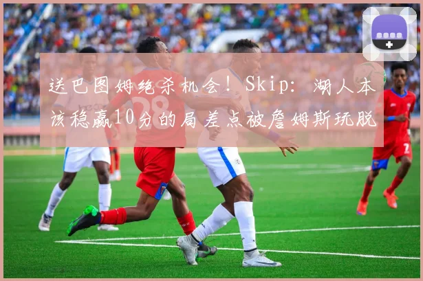 送巴图姆绝杀机会！Skip：湖人本该稳赢10分的局差点被詹姆斯玩脱